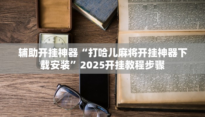 辅助开挂神器“打哈儿麻将开挂神器下载安装”2025开挂教程步骤 辅助开挂神器“打哈儿麻将开挂神器下载安装”2025开挂教程步骤